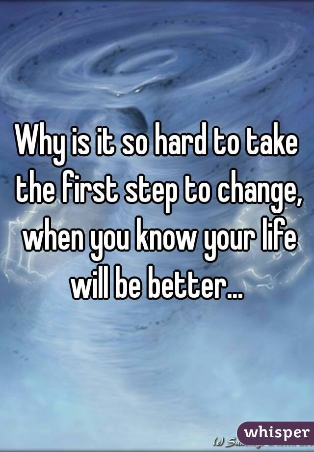 Why is it so hard to take the first step to change, when you know your life will be better... 