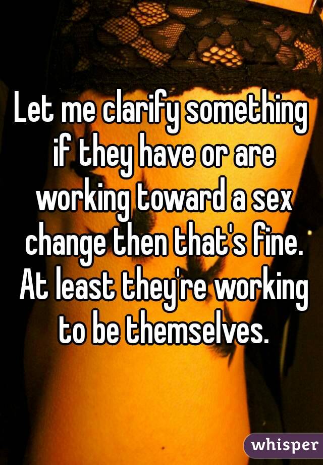 Let me clarify something if they have or are working toward a sex change then that's fine. At least they're working to be themselves.