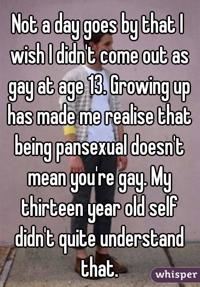 Not a day goes by that I wish I didn't come out as gay at age 13. Growing up has made me realise that being pansexual doesn't mean you're gay. My thirteen year old self didn't quite understand that.