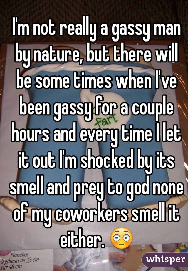 I'm not really a gassy man by nature, but there will be some times when I've been gassy for a couple hours and every time I let it out I'm shocked by its smell and prey to god none of my coworkers smell it either. 😳
