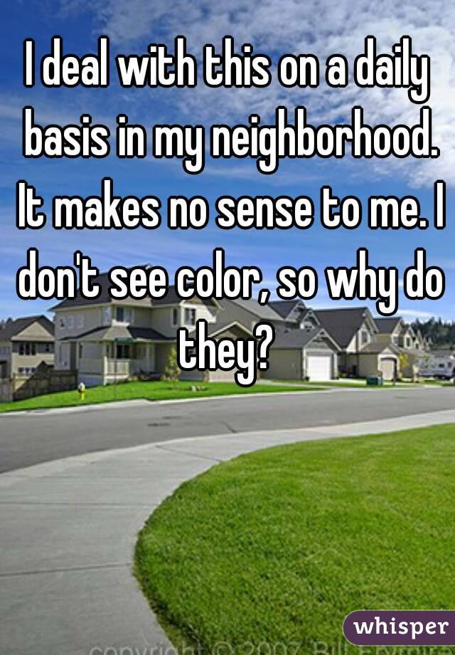 I deal with this on a daily basis in my neighborhood. It makes no sense to me. I don't see color, so why do they? 