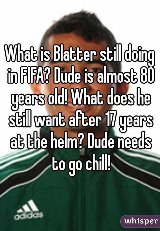 What is Blatter still doing in FIFA? Dude is almost 80 years old! What does he still want after 17 years at the helm? Dude needs to go chill!
