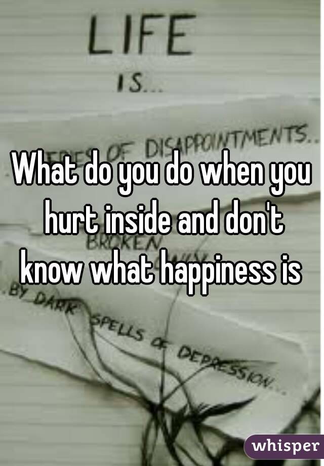 What do you do when you hurt inside and don't know what happiness is 