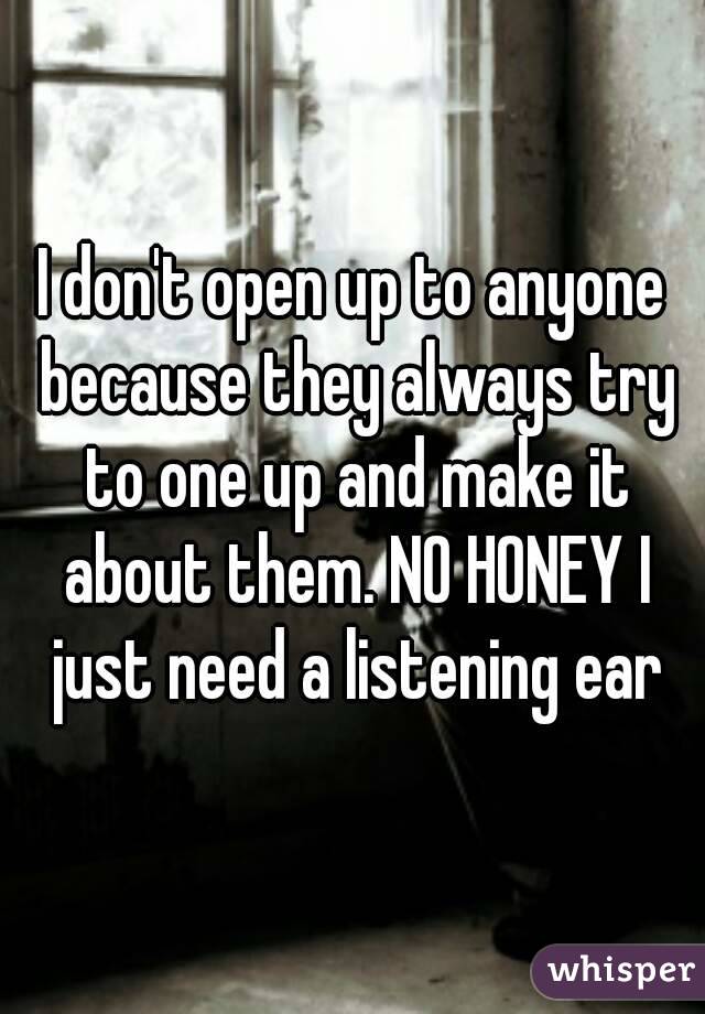 I don't open up to anyone because they always try to one up and make it about them. NO HONEY I just need a listening ear
