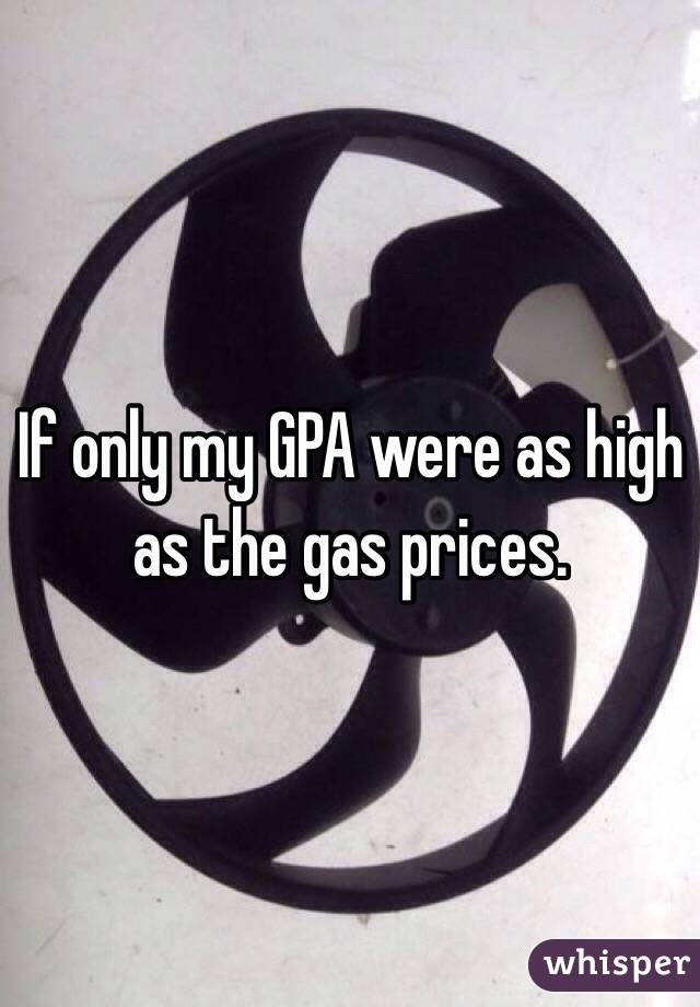 If only my GPA were as high as the gas prices. 