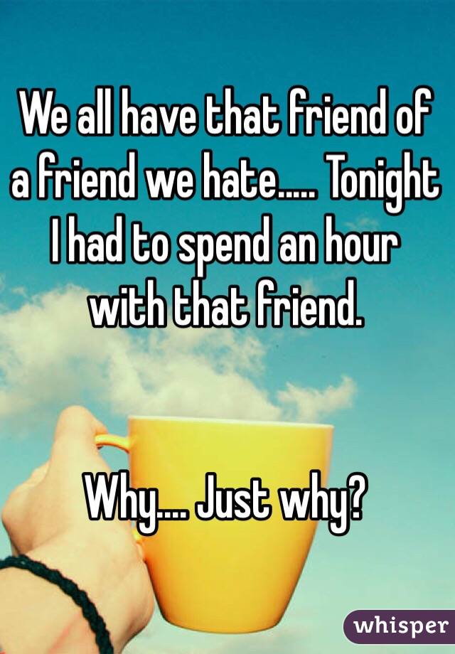We all have that friend of a friend we hate..... Tonight I had to spend an hour with that friend. 


Why.... Just why? 