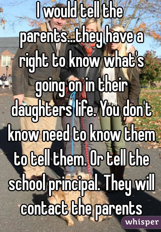 I would tell the parents...they have a right to know what's going on in their daughters life. You don't know need to know them to tell them. Or tell the school principal. They will contact the parents