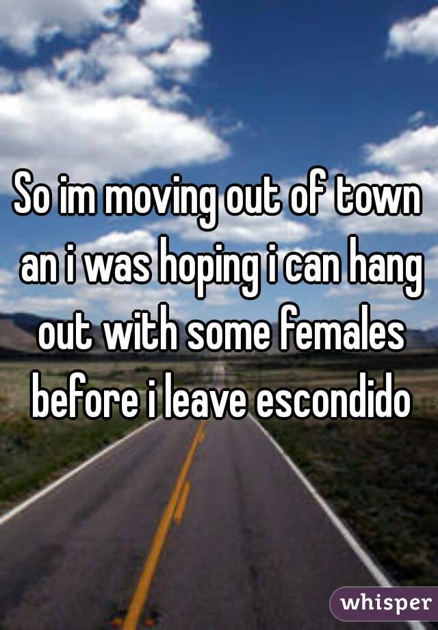 So im moving out of town an i was hoping i can hang out with some females before i leave escondido