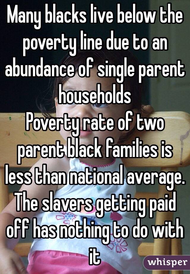 Many blacks live below the poverty line due to an abundance of single parent households
Poverty rate of two parent black families is less than national average.
The slavers getting paid off has nothing to do with it