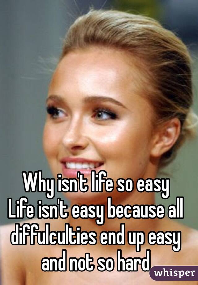 Why isn't life so easy 
Life isn't easy because all diffulculties end up easy and not so hard