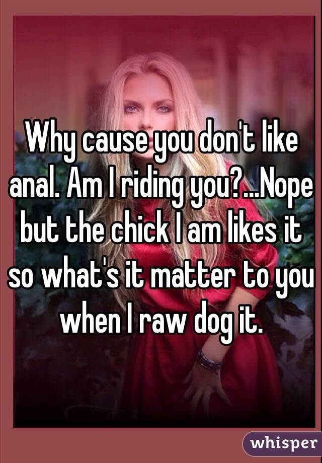 Why cause you don't like anal. Am I riding you?...Nope but the chick I am likes it so what's it matter to you when I raw dog it. 