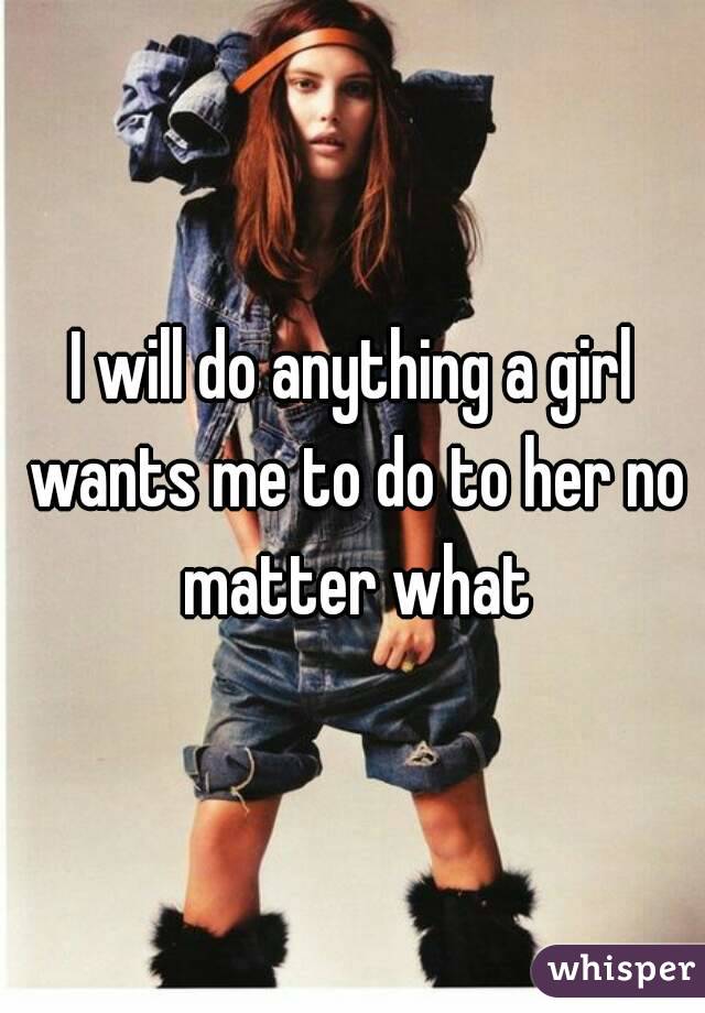I will do anything a girl wants me to do to her no matter what