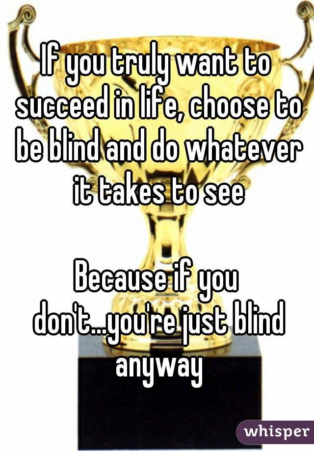If you truly want to succeed in life, choose to be blind and do whatever it takes to see

Because if you don't...you're just blind anyway