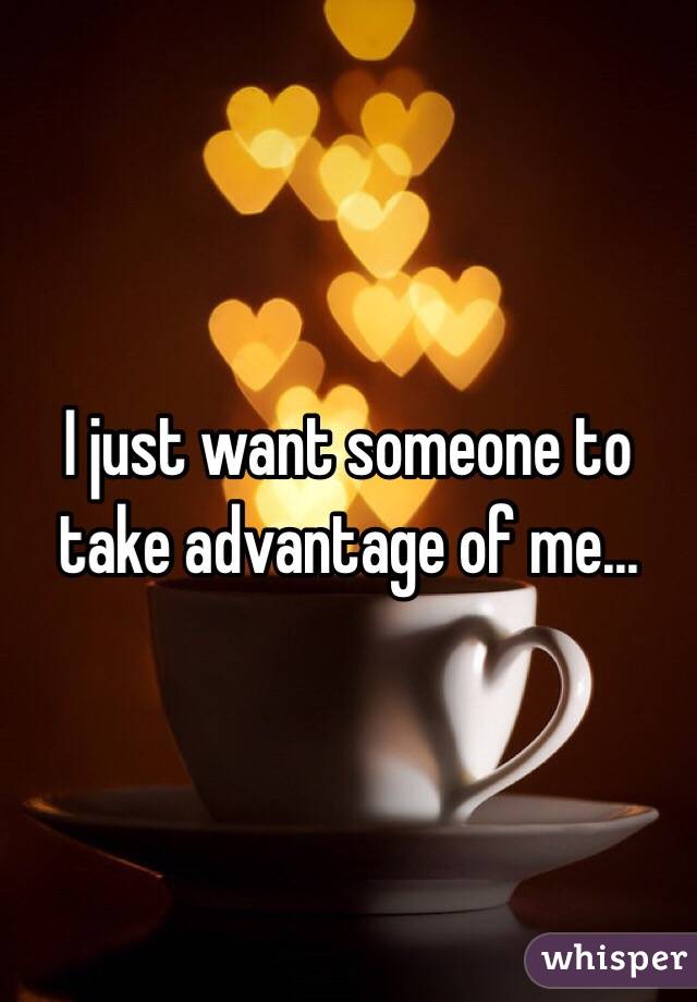 I just want someone to take advantage of me...