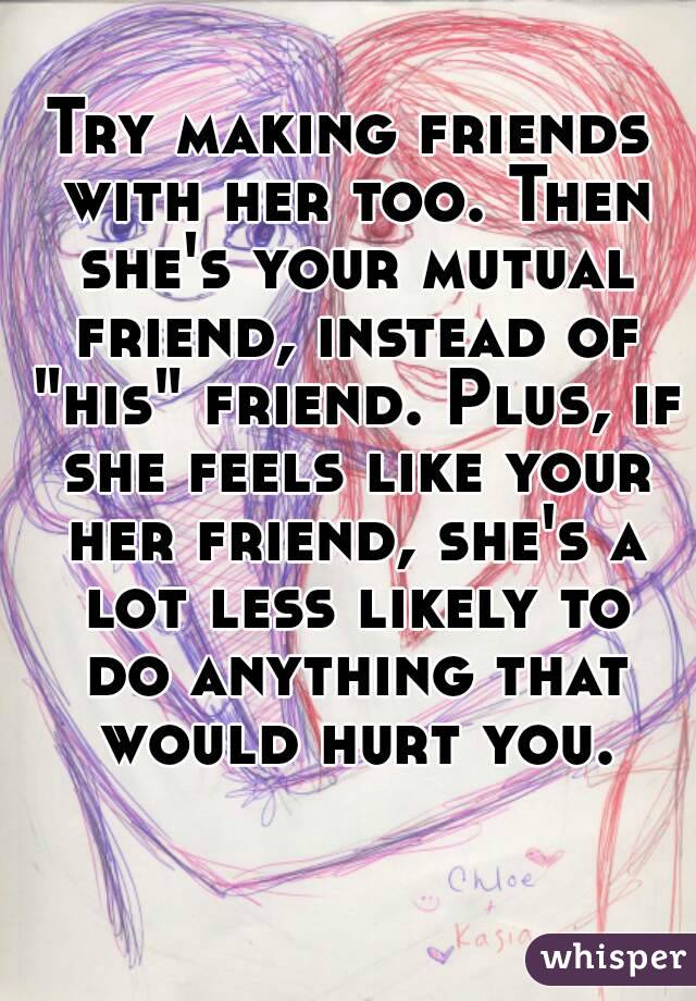 Try making friends with her too. Then she's your mutual friend, instead of "his" friend. Plus, if she feels like your her friend, she's a lot less likely to do anything that would hurt you.