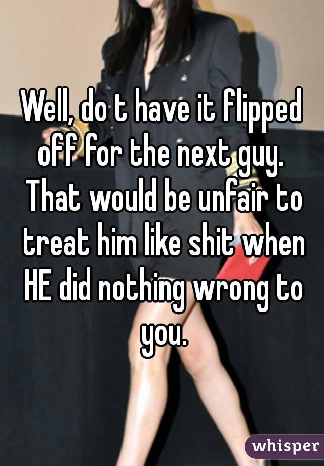 Well, do t have it flipped off for the next guy.  That would be unfair to treat him like shit when HE did nothing wrong to you.