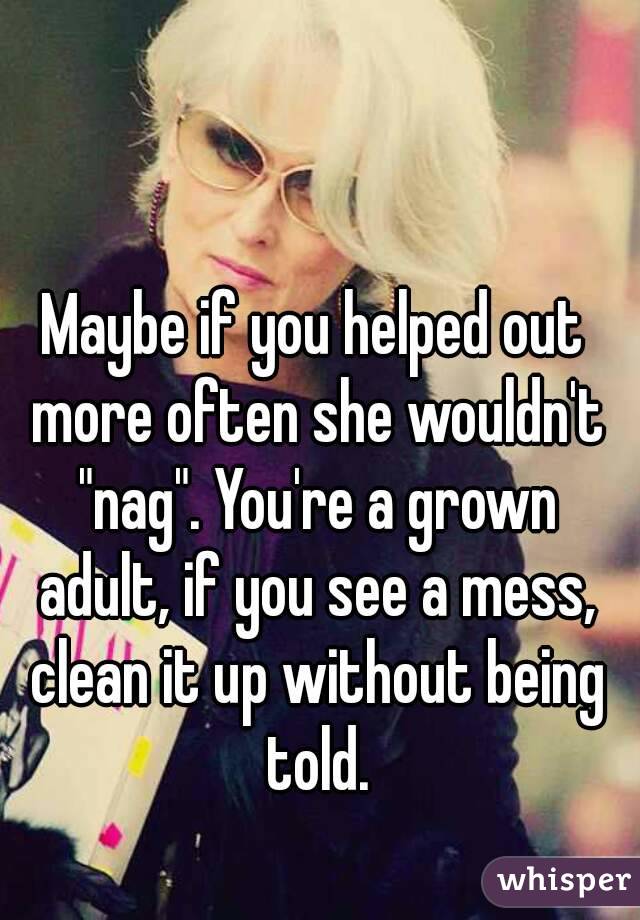 Maybe if you helped out more often she wouldn't "nag". You're a grown adult, if you see a mess, clean it up without being told.