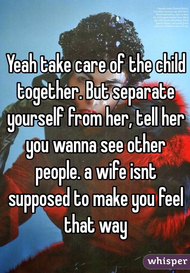 Yeah take care of the child together. But separate yourself from her, tell her you wanna see other people. a wife isnt supposed to make you feel that way