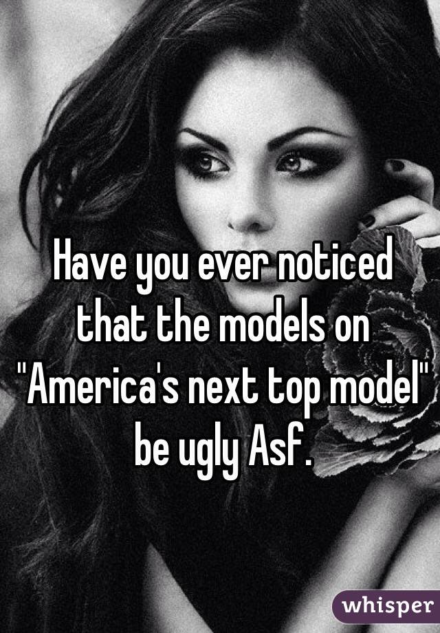 Have you ever noticed that the models on "America's next top model" be ugly Asf.