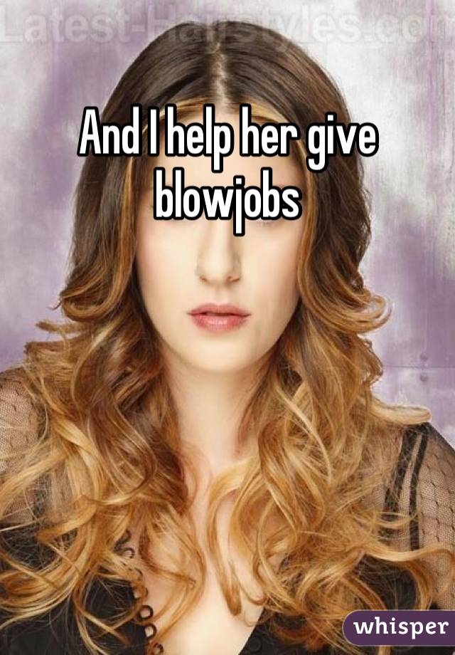 And I help her give blowjobs