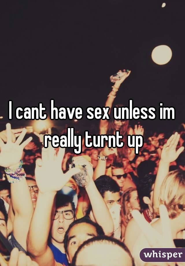I cant have sex unless im really turnt up