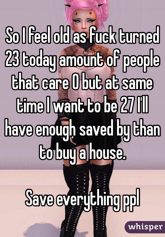 So I feel old as fuck turned 23 today amount of people that care 0 but at same time I want to be 27 I'll have enough saved by than to buy a house. 

Save everything ppl