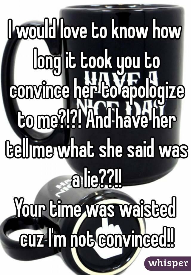 I would love to know how long it took you to convince her to apologize to me?!?! And have her tell me what she said was a lie??!!
Your time was waisted cuz I'm not convinced!!
