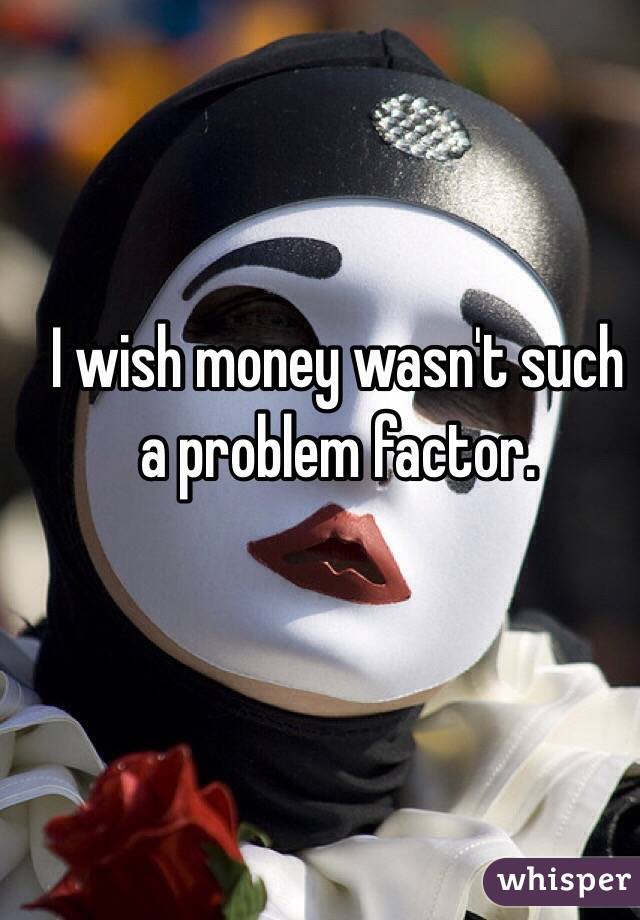 I wish money wasn't such a problem factor. 