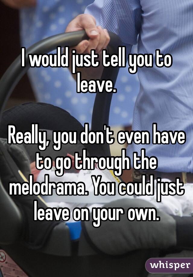 I would just tell you to leave.

Really, you don't even have to go through the melodrama. You could just leave on your own.