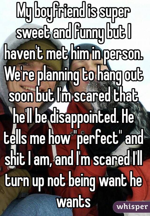 My boyfriend is super sweet and funny but I haven't met him in person. We're planning to hang out soon but I'm scared that he'll be disappointed. He tells me how "perfect" and shit I am, and I'm scared I'll turn up not being want he wants