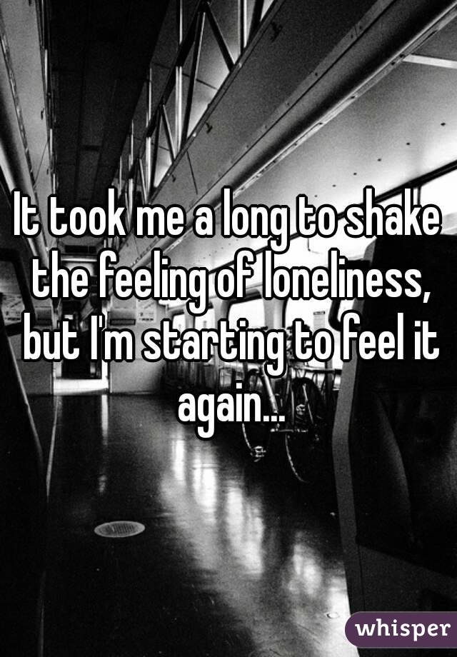 It took me a long to shake the feeling of loneliness, but I'm starting to feel it again...