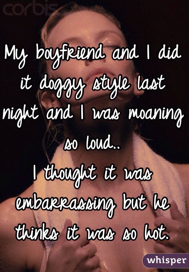 My boyfriend and I did it doggy style last night and I was moaning so loud..
I thought it was embarrassing but he thinks it was so hot. 