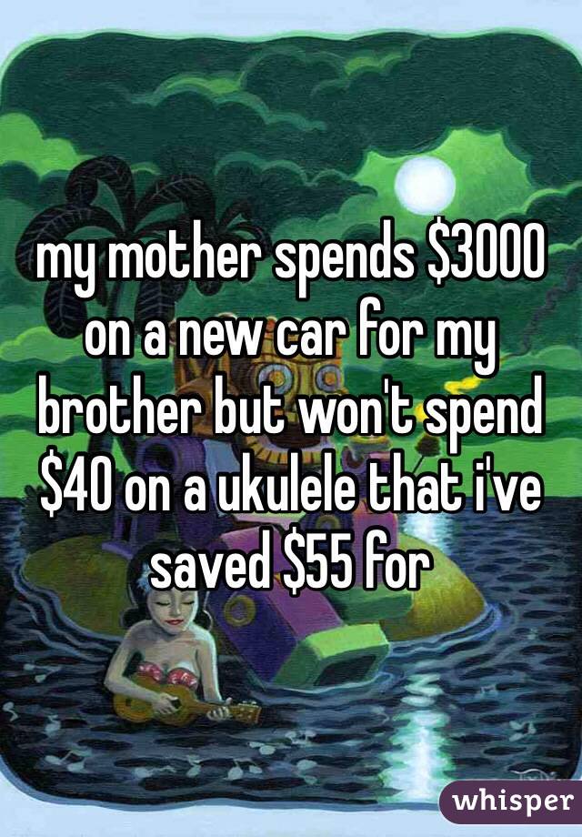 my mother spends $3000 on a new car for my brother but won't spend $40 on a ukulele that i've saved $55 for