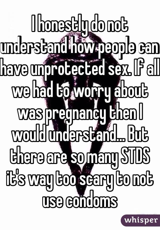 I honestly do not understand how people can have unprotected sex. If all we had to worry about was pregnancy then I would understand... But there are so many STDS it's way too scary to not use condoms 