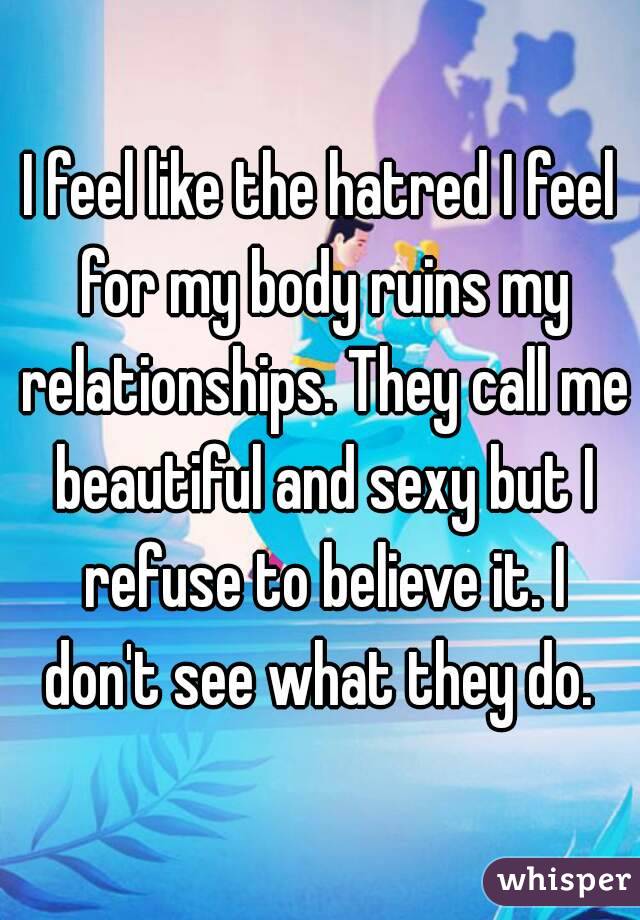 I feel like the hatred I feel for my body ruins my relationships. They call me beautiful and sexy but I refuse to believe it. I don't see what they do. 
