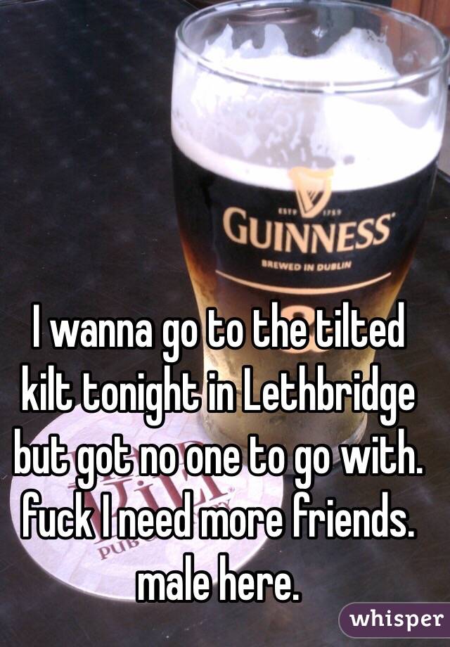 I wanna go to the tilted kilt tonight in Lethbridge but got no one to go with. fuck I need more friends. male here. 