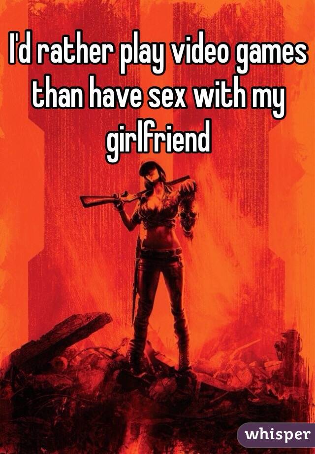 I'd rather play video games than have sex with my girlfriend 