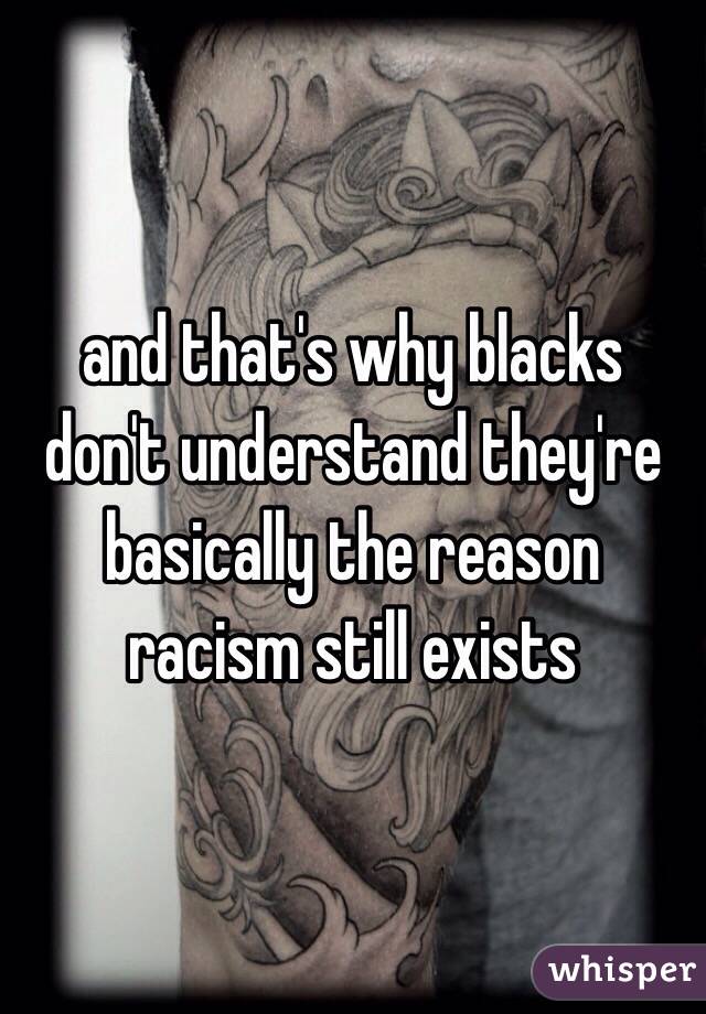and that's why blacks don't understand they're basically the reason racism still exists 