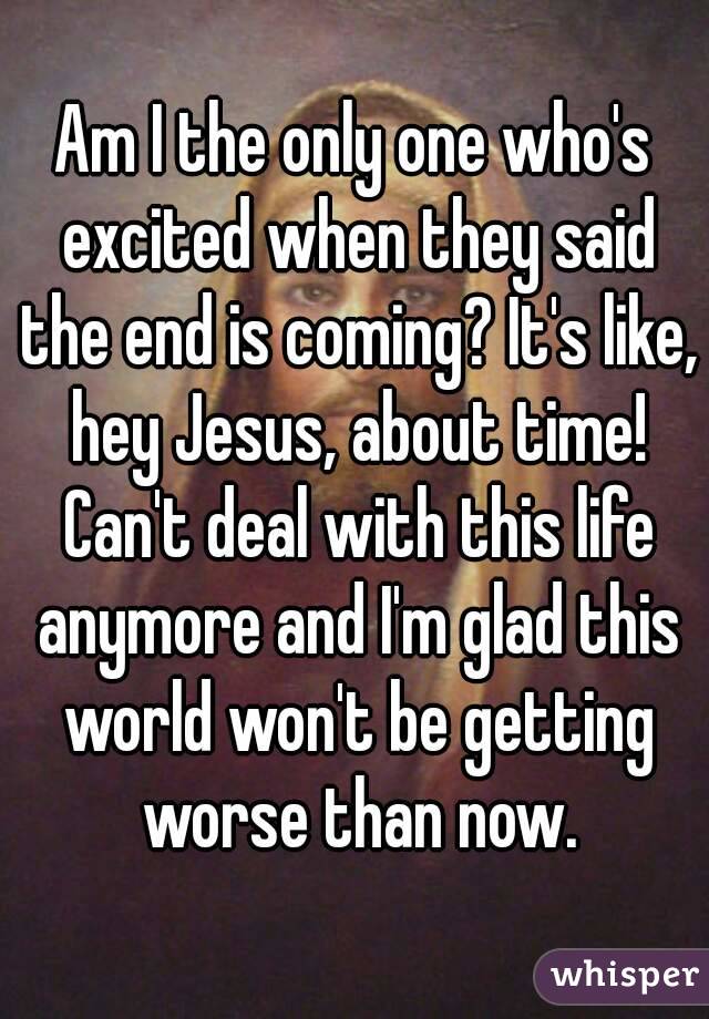 Am I the only one who's excited when they said the end is coming? It's like, hey Jesus, about time! Can't deal with this life anymore and I'm glad this world won't be getting worse than now.