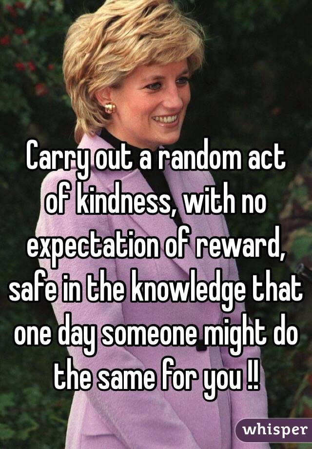  Carry out a random act of kindness, with no expectation of reward, safe in the knowledge that one day someone might do the same for you !!
