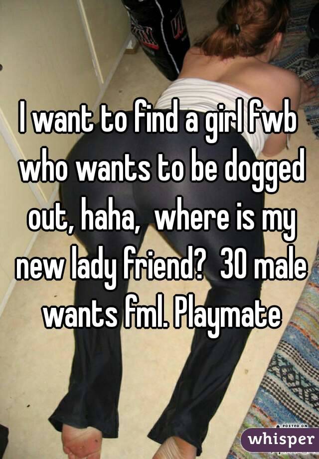 I want to find a girl fwb who wants to be dogged out, haha,  where is my new lady friend?  30 male wants fml. Playmate