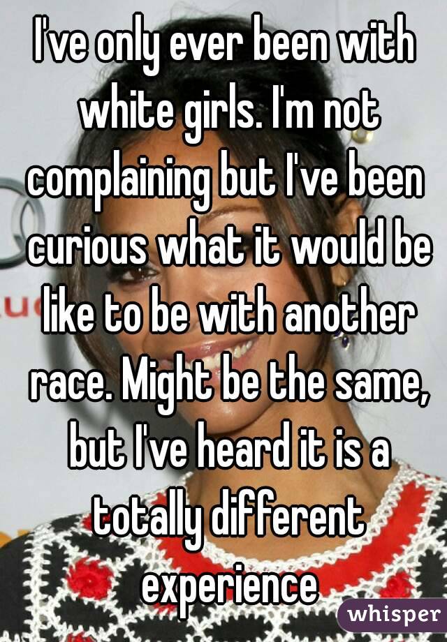 I've only ever been with white girls. I'm not complaining but I've been  curious what it would be like to be with another race. Might be the same, but I've heard it is a totally different experience