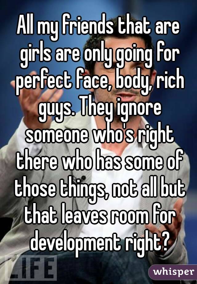 All my friends that are girls are only going for perfect face, body, rich guys. They ignore someone who's right there who has some of those things, not all but that leaves room for development right?