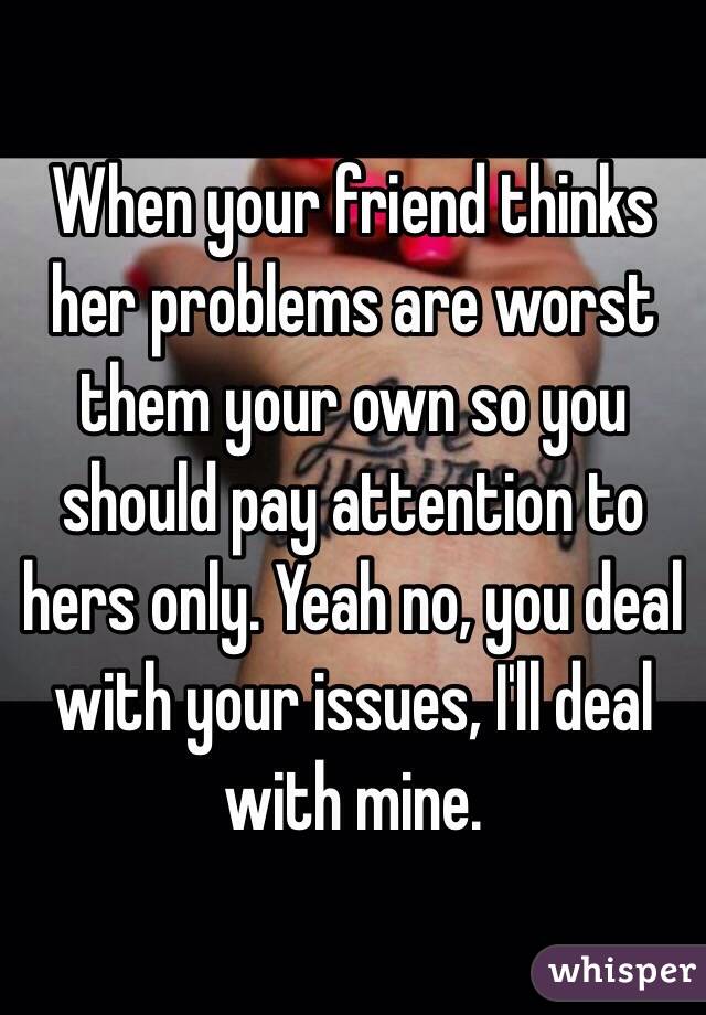 When your friend thinks her problems are worst them your own so you should pay attention to hers only. Yeah no, you deal with your issues, I'll deal with mine. 