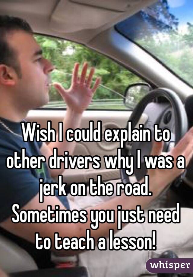 Wish I could explain to other drivers why I was a jerk on the road. Sometimes you just need to teach a lesson!