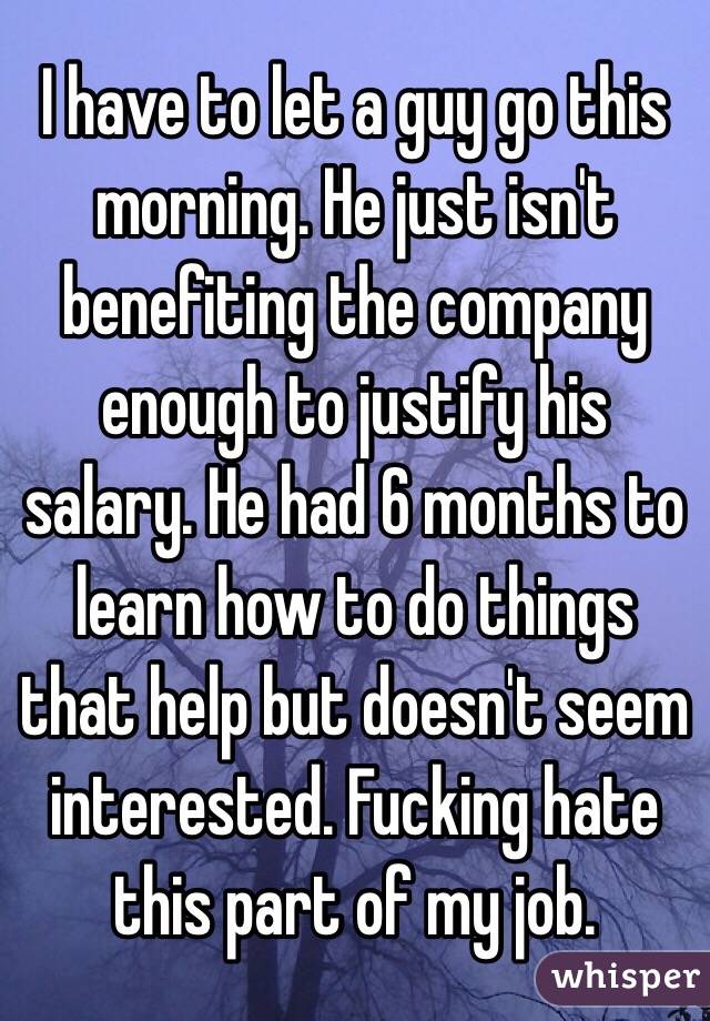I have to let a guy go this morning. He just isn't benefiting the company enough to justify his salary. He had 6 months to learn how to do things that help but doesn't seem interested. Fucking hate this part of my job. 