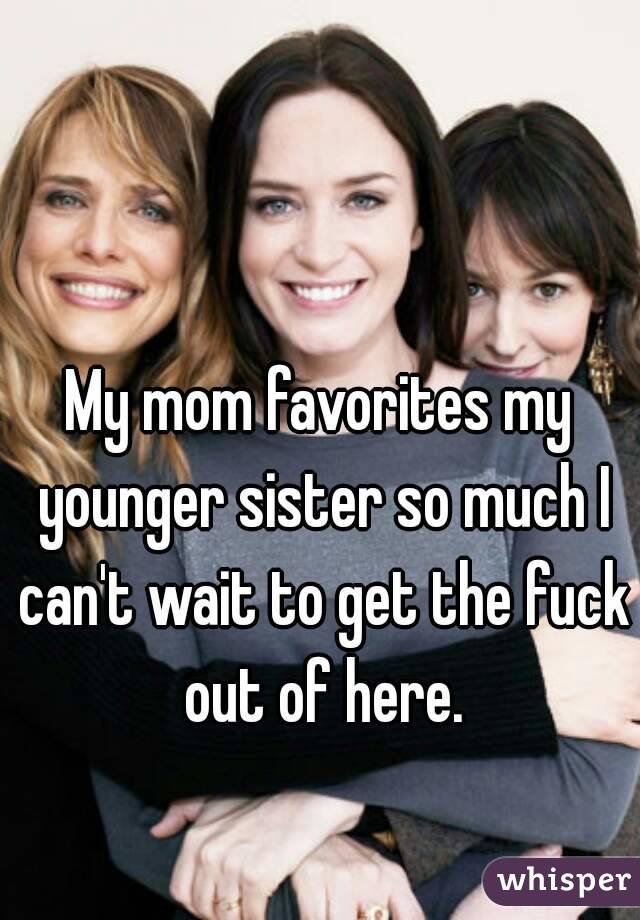 My mom favorites my younger sister so much I can't wait to get the fuck out of here.