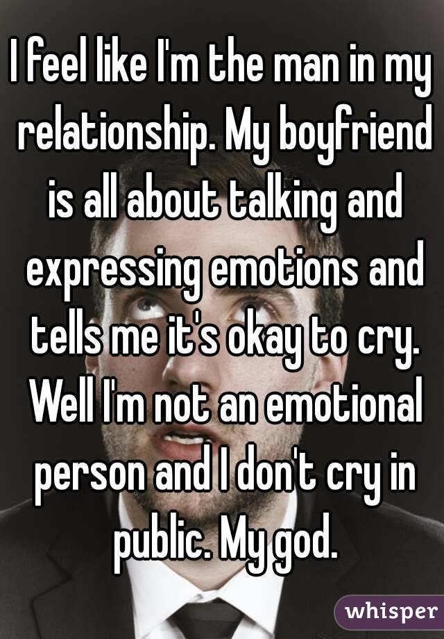 I feel like I'm the man in my relationship. My boyfriend is all about talking and expressing emotions and tells me it's okay to cry. Well I'm not an emotional person and I don't cry in public. My god.