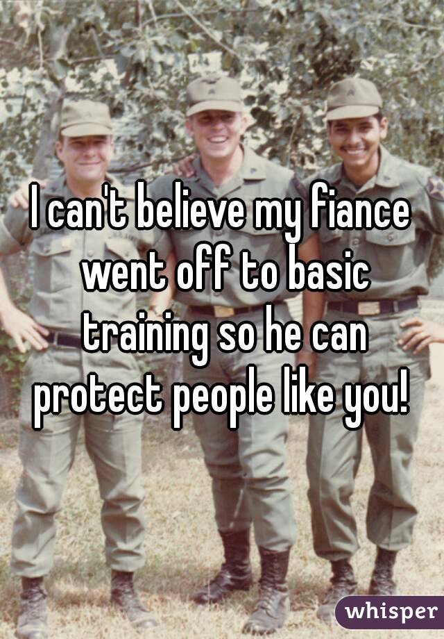 I can't believe my fiance went off to basic training so he can protect people like you! 