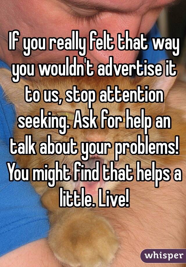 If you really felt that way you wouldn't advertise it to us, stop attention seeking. Ask for help an talk about your problems! You might find that helps a little. Live!